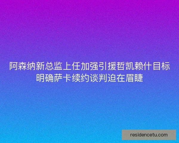 阿森纳新总监上任加强引援哲凯赖什目标明确萨卡续约谈判迫在眉睫