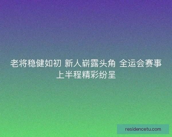 老将稳健如初 新人崭露头角 全运会赛事上半程精彩纷呈