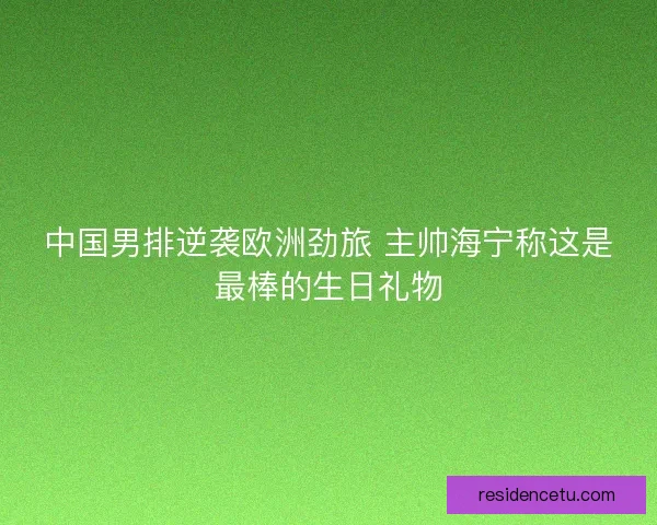 中国男排逆袭欧洲劲旅 主帅海宁称这是最棒的生日礼物