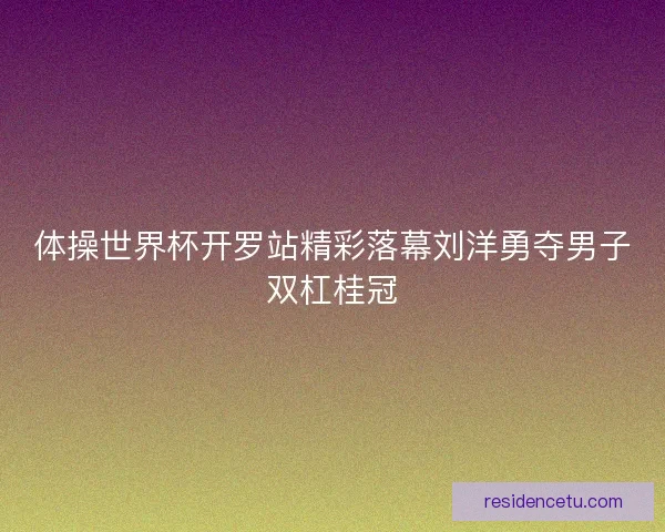 体操世界杯开罗站精彩落幕刘洋勇夺男子双杠桂冠