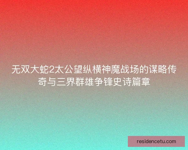 无双大蛇2太公望纵横神魔战场的谋略传奇与三界群雄争锋史诗篇章