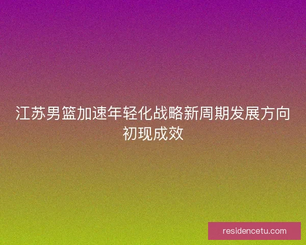 江苏男篮加速年轻化战略新周期发展方向初现成效