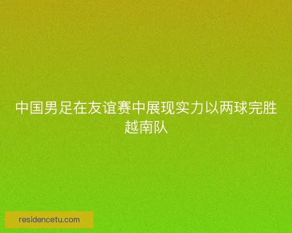 中国男足在友谊赛中展现实力以两球完胜越南队