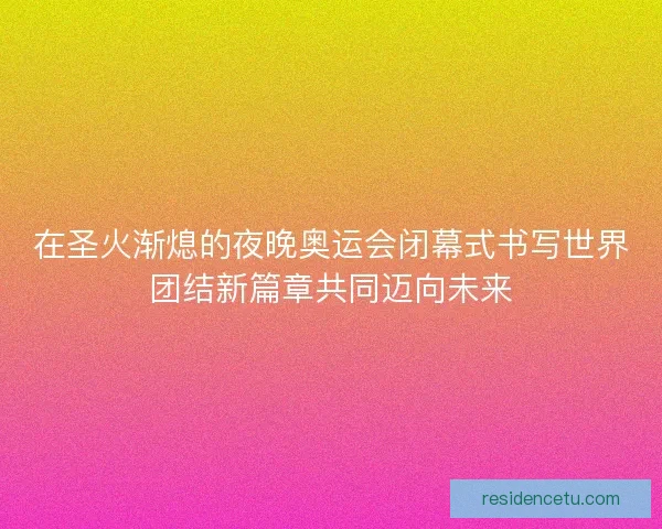 在圣火渐熄的夜晚奥运会闭幕式书写世界团结新篇章共同迈向未来