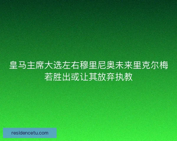 皇马主席大选左右穆里尼奥未来里克尔梅若胜出或让其放弃执教