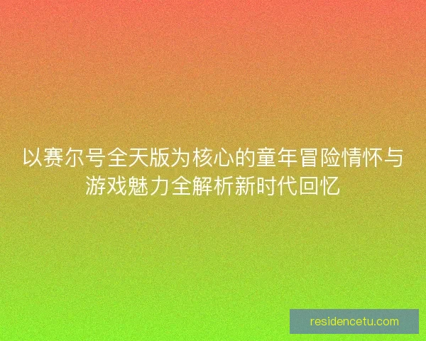 以赛尔号全天版为核心的童年冒险情怀与游戏魅力全解析新时代回忆